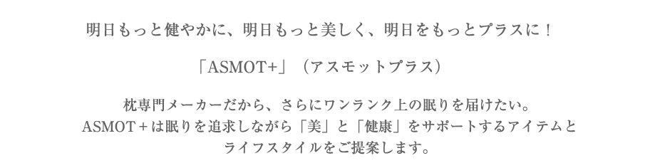 明日もっと健やかに、明日もっと美しく、明日をもっとプラスに！「ASMOT+」（アスモットプラス）枕専門メーカーだから、さらにワンランク上の眠りを届けたい。ASMOT＋は眠りを追求しながら「美」と「健康」をサポートするアイテムとライフスタイルをご提案します