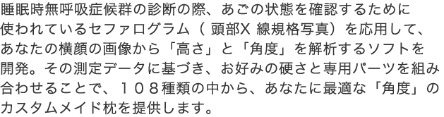 睡眠時無呼吸症候群の診断の際、あごの状態を確認するために使われているセファログラム（ 頭部X 線規格写真）を応用して、あなたの横顔の画像から「高さ」と「角度」を解析するソフトを開発。その測定データに基づき、お好みの硬さと専用パーツを組み合わせることで、１０８種類の中から、あなたに最適な「角度」のカスタムメイド枕を提供します。