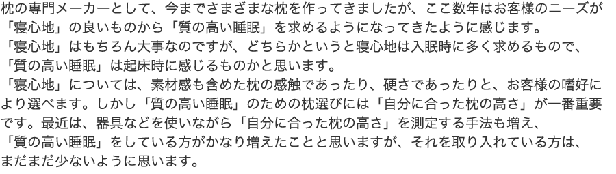 枕の専門メーカーとして、今までさまざまな枕を作ってきましたが、ここ数年はお客様のニーズが「寝心地」の良いものから「質の高い睡眠」を求めるようになってきたように感じます。「寝心地」はもちろん大事なのですが、どちらかというと寝心地は入眠時に多く求めるもので、「質の高い睡眠」は起床時に感じるものかと思います。「寝心地」については、素材感も含めた枕の感触であったり、硬さであったりと、お客様の嗜好により選べます。しかし「質の高い睡眠」のための枕選びには「自分に合った枕の高さ」が一番重要です。最近は、器具などを使いながら「自分に合った枕の高さ」を測定する手法も増え、「質の高い睡眠」をしている方がかなり増えたことと思いますが、それを取り入れている方は、まだまだ少ないように思います。