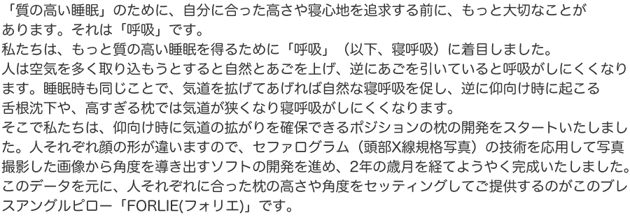 「質の高い睡眠」のために、自分に合った高さや寝心地を追求する前に、もっと大切なことがあります。それは「呼吸」です。私たちは、もっと質の高い睡眠を得るために「呼吸」（以下、寝呼吸）に着目しました。人は空気を多く取り込もうとすると自然とあごを上げ、逆にあごを引いていると呼吸がしにくくなります。睡眠時も同じことで、気道を拡げてあげれば自然な寝呼吸を促し、逆に仰向け時に起こる舌根沈下や、高すぎる枕では気道が狭くなり寝呼吸がしにくくなります。そこで私たちは、仰向け時に気道の拡がりを確保できるポジションの枕の開発をスタートいたしました。人それぞれ顔の形が違いますので、セファログラム（頭部X線規格写真）の技術を応用して写真撮影した画像から角度を導き出すソフトの開発を進め、2年の歳月を経てようやく完成いたしました。このデータを元に、人それぞれに合った枕の高さや角度をセッティングしてご提供するのがこのブレスアングルピロー「FORLIE(フォリエ)」です。