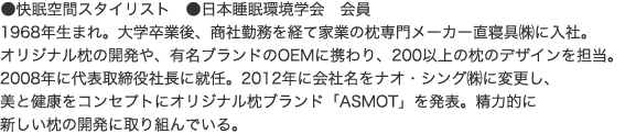 ●快眠空間スタイリスト　●日本睡眠環境学会　会員1968年生まれ。大学卒業後、商社勤務を経て家業の枕専門メーカー直寝具㈱に入社。オリジナル枕の開発や、有名ブランドのOEMに携わり、200以上の枕のデザインを担当。2008年に代表取締役社長に就任。2012年に会社名をナオ・シング㈱に変更し、美と健康をコンセプトにオリジナル枕ブランド「ASMOT」を発表。精力的に新しい枕の開発に取り組んでいる。