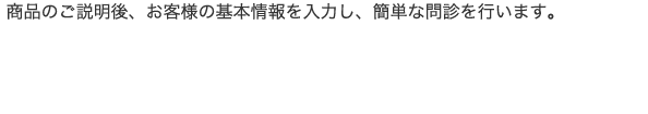 商品のご説明後、お客様の基本情報を入力し、簡単な問診を行います。