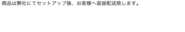 商品は弊社にてセットアップ後、お客様へ直接配送致します。