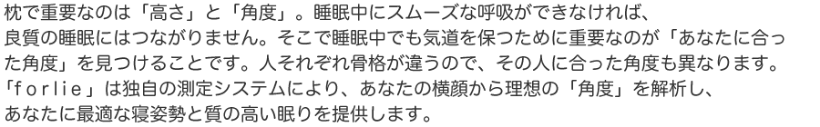 枕で重要なのは「高さ」と「角度」。睡眠中にスムーズな呼吸ができなければ、良質の睡眠にはつながりません。そこで睡眠中でも気道を保つために重要なのが「あなたに合った角度」を見つけることです。人それぞれ骨格が違うので、その人に合った角度も異なります。「f o l i e」は独自の測定システムにより、あなたの横顔から理想の「角度」を解析し、あなたに最適な寝姿勢と質の高い眠りを提供します。