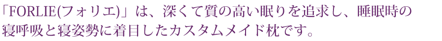 「FORLIE(フォリエ)」は、深くて質の高い眠りを追求し、睡眠時の寝呼吸と寝姿勢に着目したカスタムメイド枕です。