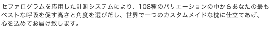 セファログラムを応用した計測システムにより、 108種のバリエーションの中からあなたの最もベストな呼吸を促す高さと角度を選びだし、世界で一つのカスタムメイドな枕に仕立てあげ、心を込めてお届け致します。