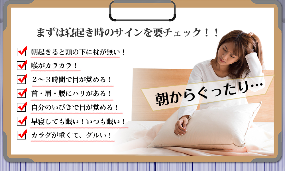 まずは寝起き時のサインを要チェック！！朝起きると頭の下に枕が無い！喉がカラカラ！２～３時間で目が覚める！首・肩・腰にハリがある！自分のいびきで目が覚める！早寝しても眠い！いつも眠い！カラダが重くて、ダルい！朝からぐったり…