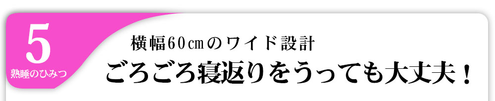 5熟睡のひみつ横幅60㎝のワイド設計ごろごろ寝返りをうっても大丈夫！